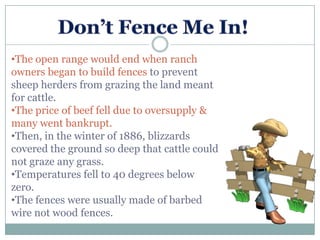 •The open range would end when ranch
owners began to build fences to prevent
sheep herders from grazing the land meant
for cattle.
•The price of beef fell due to oversupply &
many went bankrupt.
•Then, in the winter of 1886, blizzards
covered the ground so deep that cattle could
not graze any grass.
•Temperatures fell to 40 degrees below
zero.
•The fences were usually made of barbed
wire not wood fences.
 