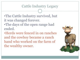 Cattle Industry Legacy

•The Cattle Industry survived, but
it was changed forever.
•The days of the open range had
ended.
•Herds were fenced in on ranches
and the cowboy became a ranch
hand who worked on the farm of
the wealthy owner.
 