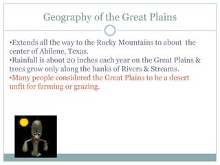 Geography of the Great Plains

•Extends all the way to the Rocky Mountains to about the
center of Abilene, Texas.
•Rainfall is about 20 inches each year on the Great Plains &
trees grow only along the banks of Rivers & Streams.
•Many people considered the Great Plains to be a desert
unfit for farming or grazing.
 