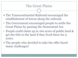 The Great Plains

 The Transcontinental Railroad encouraged the
  establishment of towns along the railroad.
• The Government encouraged people to settle the
  Great Plains by passing the Homestead Act.
• People could claim up to 160 acres of public land &
  get the title to the land if they lived there for 5
  years.
 The people who decided to take the offer faced
  many challenges!
 