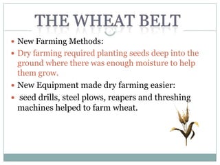  New Farming Methods:
 Dry farming required planting seeds deep into the
  ground where there was enough moisture to help
  them grow.
 New Equipment made dry farming easier:
 seed drills, steel plows, reapers and threshing
  machines helped to farm wheat.
 