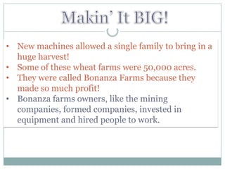 • New machines allowed a single family to bring in a
  huge harvest!
• Some of these wheat farms were 50,000 acres.
• They were called Bonanza Farms because they
  made so much profit!
• Bonanza farms owners, like the mining
  companies, formed companies, invested in
  equipment and hired people to work.
 