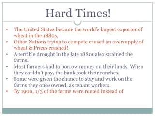 •   The United States became the world‟s largest exporter of
    wheat in the 1880s.
•   Other Nations trying to compete caused an oversupply of
    wheat & Prices crashed!
•   A terrible drought in the late 1880s also strained the
    farms.
•   Most farmers had to borrow money on their lands. When
    they couldn‟t pay, the bank took their ranches.
•   Some were given the chance to stay and work on the
    farms they once owned, as tenant workers.
•   By 1900, 1/3 of the farms were rented instead of
 