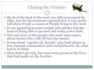 Closing the Frontier

 Much of the land in the west was still unoccupied by
    1890, but the Government reported that it was nearly
    full when it took a census of People living in the west.
   It was upsetting to some people who always had the
    hope ofthough news spread that the
    Even being able to go west and make a new start.
   The real story ofclosing, many more wasn‟t
    frontier was the people who went west
    about heroes who rode off into the sunset.
   people traveled west in the 1900s
    It was about “regular ole‟ people” who built places to
    making their new starts, but unlike the
    live, formed communities and worked hard to do what
    had to be of “getting rich quick”, the work
    stories done.
   They didn‟t get their new environment. lives
    was hard in rich, but most were proud of the
    they had made on the frontier.
 