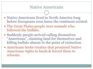 Native Americans

 Native Americans lived in North America long
  before Europeans even knew the continent existed.
 The Great Plains people were nomads who
  followed the buffalo.
 Suddenly people arrived calling themselves
  “Americans”, claiming land for themselves and
  killing buffalo almost to the point of extinction.
 Americans broke treaties that promised Native
  Americans rights to lands & forced them to
  relocate.
 