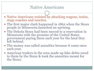 Native Americans

 Native Americans resisted by attacking wagons, trains,
    stage coaches and ranches.
   The first major clash happened in 1862 when the Sioux
    people in Minnesota launched an uprising.
   The Dekota Sioux had been moved to a reservation in
    Minnesota with the promise of the United States
    government paying them each year for the land they
    left behind.
   The money was called annuities because it came once
    each year.
   American traders in the area made up fake debts owed
    to them by the Sioux & took the annuities meant for
    the Sioux.
 