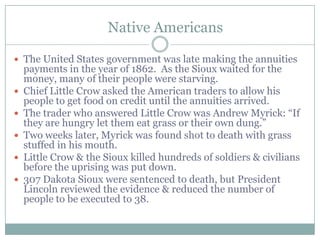 Native Americans

 The United States government was late making the annuities
    payments in the year of 1862. As the Sioux waited for the
    money, many of their people were starving.
   Chief Little Crow asked the American traders to allow his
    people to get food on credit until the annuities arrived.
   The trader who answered Little Crow was Andrew Myrick: “If
    they are hungry let them eat grass or their own dung.”
   Two weeks later, Myrick was found shot to death with grass
    stuffed in his mouth.
   Little Crow & the Sioux killed hundreds of soldiers & civilians
    before the uprising was put down.
   307 Dakota Sioux were sentenced to death, but President
    Lincoln reviewed the evidence & reduced the number of
    people to be executed to 38.
 