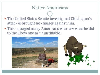 Native Americans

 The United States Senate investigated Chivington‟s
  attack & brought no charges against him.
 This outraged many Americans who saw what he did
  to the Cheyenne as unjustifiable.
 