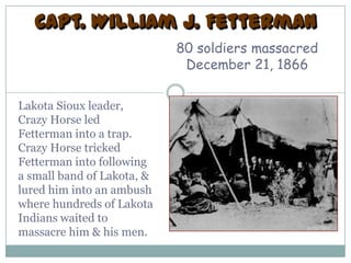 Capt. William J. Fetterman
                            80 soldiers massacred
                             December 21, 1866

Lakota Sioux leader,
Crazy Horse led
Fetterman into a trap.
Crazy Horse tricked
Fetterman into following
a small band of Lakota, &
lured him into an ambush
where hundreds of Lakota
Indians waited to
massacre him & his men.
 