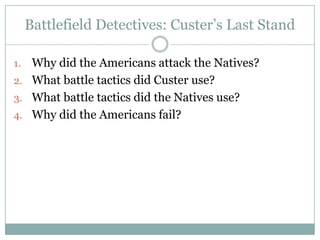 Battlefield Detectives: Custer‟s Last Stand

1. Why did the Americans attack the Natives?
2. What battle tactics did Custer use?
3. What battle tactics did the Natives use?
4. Why did the Americans fail?
 
