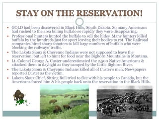 GOLD had been discovered in Black Hills, South Dakota. So many Americans
    had rushed to the area killing buffalo so rapidly they were disappearing.
   Professional hunters hunted the buffalo to sell the hides. Many hunters killed
    buffalo by the hundreds just for sport leaving their bodies to rot. The Railroad
    companies hired sharp shooters to kill large numbers of buffalo who were
    blocking the railways‟ traffic.
   The Lakota Sioux & Cheyenne Indians were not supposed to leave the
    reservation, but left to hunt for food near the Bighorn Mountains in Montana.
   Lt. Colonel George A. Custer underestimated the 2,500 Native Americans &
    attacked them in daylight as they camped by the Little Bighorn River.
   The Lakota Sioux & Cheyenne Indians killed all of Custer‟s men. Newspapers
    reported Custer as the victim.
   Lakota Sioux Chief, Sitting Bull tried to flee with his people to Canada, but the
    Americans forced him & his people back onto the reservation in the Black Hills.
 