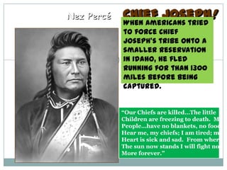 Nez Percé   Chief Joseph!
            When Americans tried
            to force Chief
            Joseph’s tribe onto a
            smaller Reservation
            in Idaho, he fled
            running for than 1300
            miles before being
            captured.


            “Our Chiefs are killed…The little
            Children are freezing to death. My
            People…have no blankets, no food
            Hear me, my chiefs; I am tired; my
            Heart is sick and sad. From where
            The sun now stands I will fight no
            More forever.”
 
