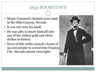 1859 BOOMTOWN

 Henry Comstock claimed some land
  in Six-Mile Canyon, Nevada
 It was not even his land!
 He was able to insert himself into
  one of the richest gold and silver
  strikes in history
 News of this strike caused a boom of
  30,000 people to crowd into Virginia
  City, Nevada almost overnight!
 