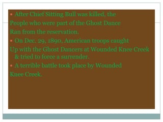  After Chief Sitting Bull was killed, the
People who were part of the Ghost Dance
Ran from the reservation.
 On Dec. 29, 1890, American troops caught
Up with the Ghost Dancers at Wounded Knee Creek
  & tried to force a surrender.
 A terrible battle took place by Wounded
Knee Creek.
 