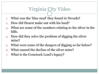 Virginia City Video
1.   What was the „blue mud‟ they found in Nevada?
2.   How did Hearst make out with his land?
3.   What are some of the numbers relating to the silver in the
     hills.
4.   How did they solve the problem of digging the silver
     mine?
5.   What were some of the dangers of digging so far below?
6.   What caused the decline of the silver mine?
7.   What is the Comstock Load‟s legacy?
 