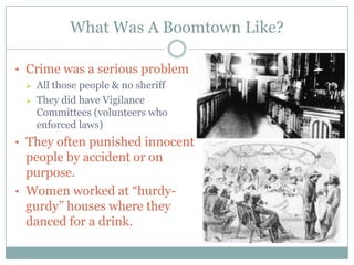 What Was A Boomtown Like?

• Crime was a serious problem
   All those people & no sheriff

   They did have Vigilance
    Committees (volunteers who
    enforced laws)
• They often punished innocent
  people by accident or on
  purpose.
• Women worked at “hurdy-
  gurdy” houses where they
  danced for a drink.
 
