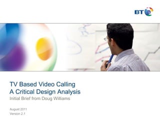 TV Based Video Calling
A Critical Design Analysis
Initial Brief from Doug Williams

August 2011
Version 2.1
 