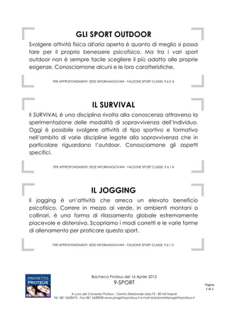 GLI SPORT OUTDOOR
Svolgere attività fisica all'aria aperta è quanto di meglio si possa
fare per il proprio benessere psicofisico. Ma tra i vari sport
outdoor non è sempre facile scegliere il più adatto alle proprie
esigenze. Conosciamone alcuni e le loro caratteristiche.

         PER APPROFONDIMENTI: SEDE INFORMAGIOVANI - FALDONE SPORT CLASSE: 9.6.0 A




                                  IL SURVIVAL
Il SURVIVAL è una disciplina rivolta alla conoscenza attraverso la
sperimentazione delle modalità di sopravvivenza dell’individuo.
Oggi è possibile svolgere attività di tipo sportivo e formativo
nell’ambito di varie discipline legate alla sopravvivenza che in
particolare riguardano l’outdoor. Conosciamone gli aspetti
specifici.

         PER APPROFONDIMENTI: SEDE INFORMAGIOVANI - FALDONE SPORT CLASSE: 9.6.1 B




                                 IL JOGGING
Il jogging è un’attività che arreca un elevato beneficio
psicofisico. Correre in mezzo al verde, in ambienti montani o
collinari, è una forma di rilassamento globale estremamente
piacevole e distensiva. Scopriamo i modi corretti e le varie forme
di allenamento per praticare questo sport.

         PER APPROFONDIMENTI: SEDE INFORMAGIOVANI - FALDONE SPORT CLASSE: 9.6.1 C




                                 Bacheca Proteus del 16 Aprile 2012
                                                9-SPORT                                                 Pagina
                                                                                                        1 di 1
                     A cura del Consorzio Proteus - Centro Direzionale Isola F3 - 80143 Napoli
         Tel 081 5628475 - Fax 081 5628928 www.progettoproteus.it e-mail redazione@progettoproteus.it
 