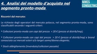 4. Analisi del modello d'acquisto nel
segmento pronto-moda

Riscontri dal mercato:

Le richieste degli operatori del mercato polacco, nel segmento pronto-moda, sono
classificabili secondo i seguenti criteri:

    Collezioni pronto-moda con capi dal prezzo < 20 € (prezzo al distrib/imp);

  Collezioni pronto-moda con capi dal prezzo > 20 € (prezzo al distrib/imp) e brand
conosciuto sui mercati esteri e/o target uomo/donna elegante;

    Stock abbigliamento (invenduto/collezioni passate)
 