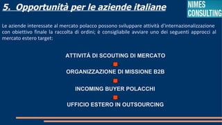 5. Opportunità per le aziende italiane
Le aziende interessate al mercato polacco possono sviluppare attività d'internazionalizzazione
con obiettivo finale la raccolta di ordini; è consigliabile avviare uno dei seguenti approcci al
mercato estero target:


                            ATTIVITÁ DI SCOUTING DI MERCATO

                            ORGANIZZAZIONE DI MISSIONE B2B


                                INCOMING BUYER POLACCHI

                             UFFICIO ESTERO IN OUTSOURCING
 