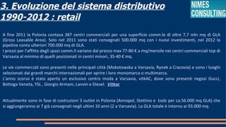 3. Evoluzione del sistema distributivo
1990-2012 : retail
A fine 2011 la Polonia contava 387 centri commerciali per una superficie comm.le di oltre 7,7 mln mq di GLA
(Gross Leasable Area). Solo nel 2011 sono stati consegnati 500.000 mq con i nuovi investimenti, nel 2012 la
pipeline conta ulteriori 700.000 mq di GLA.
I prezzi per l'affitto degli spazi comm.li variano dal prezzo max 77-80 € a mq/mensile nei centri commerciali top di
Varsavia al minimo di quelli posizionati in centri minori, 35-40 € mq.

Le vie commerciali sono presenti nelle principali città (Mokotowska a Varsavia, Rynek a Cracovia) e sono i luoghi
selezionati dai grandi marchi internazionali per aprire i loro monomarca o multimarca.
L'anno scorso è stato aperto un esclusivo centro moda a Varsavia, vitkAC, dove sono presenti negozi Gucci,
Bottega Veneta, YSL , Giorgio Armani, Lanvin e Diesel. Vitkac


Attualmente sono in fase di costruzioni 3 outlet in Polonia (Annopol, Stettino e Łodz per ca.56.000 mq GLA) che
si aggiungeranno ai 7 già consegnati negli ultimi 10 anni (2 a Varsavia). La GLA totale è intorno ai 93.000 mq.
 