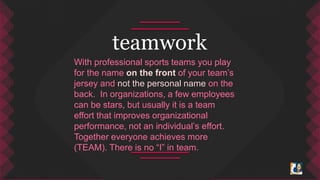teamwork 
With professional sports teams you play 
for the name on the front of your team’s 
jersey and not the personal name on the 
back. In organizations, a few employees 
can be stars, but usually it is a team 
effort that improves organizational 
performance, not an individual’s effort. 
Together everyone achieves more 
(TEAM). There is no “I” in team. 
 