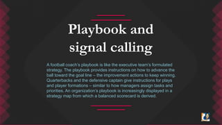 Playbook and 
signal calling 
A football coach’s playbook is like the executive team’s formulated 
strategy. The playbook provides instructions on how to advance the 
ball toward the goal line – the improvement actions to keep winning. 
Quarterbacks and the defensive captain give instructions for plays 
and player formations – similar to how managers assign tasks and 
priorities. An organization’s playbook is increasingly displayed in a 
strategy map from which a balanced scorecard is derived. 
 