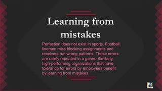 Learning from 
mistakes 
Perfection does not exist in sports. Football 
linemen miss blocking assignments and 
receivers run wrong patterns. These errors 
are rarely repeated in a game. Similarly, 
high-performing organizations that have 
tolerance for errors by employees benefit 
by learning from mistakes. 
 