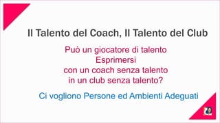 Il Talento del Coach, Il Talento del Club 
Può un giocatore di talento 
Esprimersi 
con un coach senza talento 
in un club senza talento? 
Ci vogliono Persone ed Ambienti Adeguati 
 