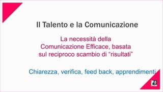 Il Talento e la Comunicazione 
La necessità della 
Comunicazione Efficace, basata 
sul reciproco scambio di “risultati” 
Chiarezza, verifica, feed back, apprendimenti 
 