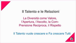 Il Talento e le Relazioni 
La Diversità come Valore, 
l’Apertura, l’Ascolto, la Com- 
Prensione Reciproca, il Rispetto 
Il Talento vuole crescere e Fa crescere Tutti 
 