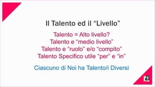 Il Talento ed il “Livello” 
Talento = Alto livello? 
Talento e “medio livello” 
Talento e “ruolo” e/o “compito” 
Talento Specifico utile “per” e “in” 
Ciascuno di Noi ha Talento/i Diversi 
 