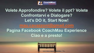 Volete Approfondire? Volete il ppt? Volete 
Confrontarvi e Dialogare? 
Let’s DO it, Start Now! 
mau.cavazzoni@gmail.com 
Pagina Facebook CoachMau Experience 
Ciao e a presto! 
