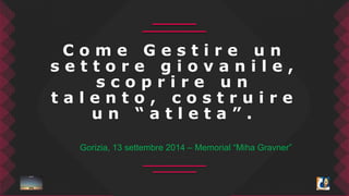 C o m e G e s t i r e u n 
s e t t o r e g i o v a n i l e , 
s c o p r i r e u n 
t a l e n t o , c o s t r u i r e 
u n “ a t l e t a ” . 
Gorizia, 13 settembre 2014 – Memorial “Miha Gravner” 
 