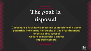 The goal: la 
risposta! 
Consentire e Facilitare la massima espressione di ciascun 
potenziale individuale nell’ambito di una organizzazione 
orientata al successo! 
Gestire complessità e chaos! 
Imparare sempre! 
 