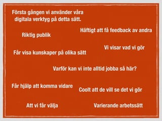 Första gången vi använder våra
digitala verktyg på detta sätt.
Får visa kunskaper på olika sätt
Varierande arbetssätt
Vi visar vad vi gör
Får hjälp att komma vidare
Riktig publik
Häftigt att få feedback av andra
Att vi får välja
Varför kan vi inte alltid jobba så här?
Coolt att de vill se det vi gör
 