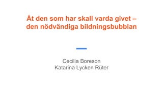 Åt den som har skall varda givet –
den nödvändiga bildningsbubblan
Cecilia Boreson
Katarina Lycken Rüter
 