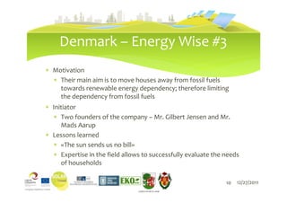 Denmark – Energy Wise #3
∗ Motivation
  ∗ Their main aim is to move houses away from fossil fuels
    towards renewable energy dependency; therefore limiting
    the dependency from fossil fuels
∗ Initiator
  ∗ Two founders of the company – Mr. Gilbert Jensen and Mr.
     Mads Aarup
∗ Lessons learned
  ∗ «The sun sends us no bill»
  ∗ Expertise in the field allows to successfully evaluate the needs
     of households

                                   10                          10   12/27/2011
                                LIEPĀJAS PILSĒTAS DOME
 