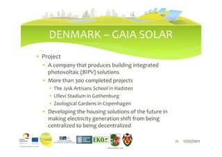 DENMARK – GAIA SOLAR
∗ Project
  ∗ A company that produces building integrated
    photovoltaic (BIPV) solutions
  ∗ More than 300 completed projects
    ∗ The Jysk Artisans School in Hadsten
    ∗ Ullevi Stadium in Gothenburg
    ∗ Zoological Gardens in Copenhagen
  ∗ Developing the housing solutions of the future in
    making electricity generation shift from being
    centralized to being decentralized

                                                        11   12/27/2011
                             LIEPĀJAS PILSĒTAS DOME
 
