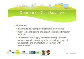 Denmark – Gaia Solar #2

∗ Motivation
  ∗ It wants to be a company that makes a difference
  ∗ Want to be the leading and largest supplier and installer
    of BIPV’s
  ∗ The mission is to supply alternative energy solutions
    where electricity producing solar technology is part of
    an aesthetic and architectural interaction with
    construction.”


                               18                        18   12/27/2011
                            LIEPĀJAS PILSĒTAS DOME
 