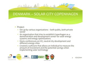 DENMARK – SOLAR CITY COPENHAGEN


∗ Project
  ∗ Set up by various organizations – both public, both private
    sector
  ∗ An organization that tries to establish Copenhagen as a
    demonstration and development center for solar energy
    systems and energy optimizations
  ∗ Hosts conferences on CO2 neutral city development and
    different energy cities
  ∗ Created a software that allows an individual to measure the
    amount of investment and the potential savings when
    implementing solar technology


                                                            2     12/27/2011
                              LIEPĀJAS PILSĒTAS DOME
 