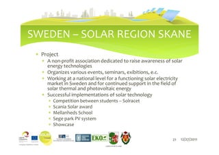 SWEDEN – SOLAR REGION SKANE
 ∗ Project
   ∗ A non-profit association dedicated to raise awareness of solar
     energy technologies
   ∗ Organizes various events, seminars, exibitions, e.c.
   ∗ Working at a national level for a functioning solar electricity
     market in Sweden and for continued support in the field of
     solar thermal and photovoltaic energy
   ∗ Successful implementations of solar technology
      ∗   Competition between students – Solracet
      ∗   Scania Solar award
      ∗   Mellanheds School
      ∗   Sege park PV system
      ∗   Showcase

                                                               21   12/27/2011
                                 LIEPĀJAS PILSĒTAS DOME
 