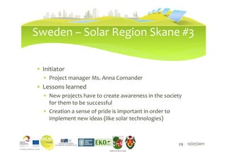 Sweden – Solar Region Skane #3

∗ Initiator
  ∗ Project manager Ms. Anna Cornander
∗ Lessons learned
  ∗ New projects have to create awareness in the society
    for them to be successful
  ∗ Creation a sense of pride is important in order to
    implement new ideas (like solar technologies)



                              29                      29 12/27/2011
                           LIEPĀJAS PILSĒTAS DOME
 