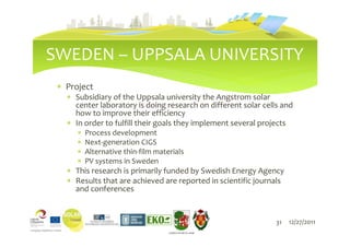 SWEDEN – UPPSALA UNIVERSITY
 ∗ Project
   ∗ Subsidiary of the Uppsala university the Angstrom solar
     center laboratory is doing research on different solar cells and
     how to improve their efficiency
   ∗ In order to fulfill their goals they implement several projects
      ∗   Process development
      ∗   Next-generation CIGS
      ∗   Alternative thin-film materials
      ∗   PV systems in Sweden
   ∗ This research is primarily funded by Swedish Energy Agency
   ∗ Results that are achieved are reported in scientific journals
     and conferences


                                                                31   12/27/2011
                                    LIEPĀJAS PILSĒTAS DOME
 