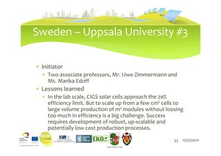 Sweden – Uppsala University #3

∗ Initiator
  ∗ Two associate professors, Mr. Uwe Zimmermann and
    Ms. Marika Edoff
∗ Lessons learned
  ∗ In the lab scale, CIGS solar cells approach the 20%
    efficiency limit. But to scale up from a few cm2 cells to
    large volume production of m2 modules without loosing
    too much in efficiency is a big challenge. Success
    requires development of robust, up-scalable and
    potentially low cost production processes.
                               33                        33   12/27/2011
                            LIEPĀJAS PILSĒTAS DOME
 
