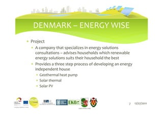 DENMARK – ENERGY WISE
∗ Project
  ∗ A company that specializes in energy solutions
    consultations – advises households which renewable
    energy solutions suits their household the best
  ∗ Provides a three step process of developing an energy
    independent house
    ∗ Geothermal heat pump
    ∗ Solar thermal
    ∗ Solar PV



                                                       7    12/27/2011
                             LIEPĀJAS PILSĒTAS DOME
 