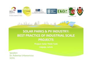 LIEPĀJAS PILSĒTAS DOME




          SOLAR PARKS & PV INDUSTRY:
       BEST PRACTICE OF INDUSTRIAL SCALE
                   PROJECTS
                            Project: Solar Think Tank
                                 Liepaja, Latvia

Speaker:
Dr. Robertas Urbanavicius
VGTU
 