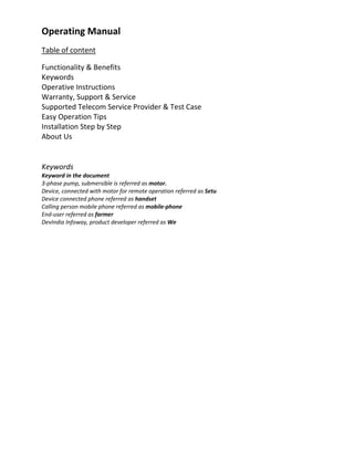 Operating Manual 
Table of content 

Functionality & Benefits 
Keywords  
Operative Instructions 
Warranty, Support & Service 
Supported Telecom Service Provider & Test Case 
Easy Operation Tips 
Installation Step by Step 
About Us 
 
Keywords  
Keyword in the document 
3‐phase pump, submersible is referred as motor. 
Device, connected with motor for remote operation referred as Setu 
Device connected phone referred as handset 
Calling person mobile phone referred as mobile‐phone 
End‐user referred as farmer 
DevIndia Infoway, product developer referred as We  
 
 
 
 
 
 
 
 
 
 