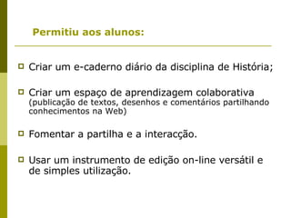 Permitiu aos alunos: Criar um e-caderno diário da disciplina de História; Criar um espaço de aprendizagem colaborativa  (publicação de textos, desenhos e comentários partilhando conhecimentos na Web) Fomentar a partilha e a interacção. Usar um instrumento de edição on-line versátil e de simples utilização. 