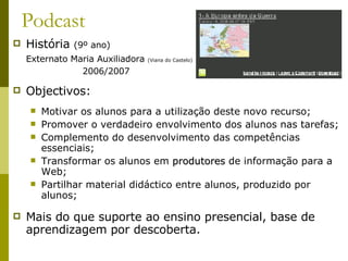 Podcast História  (9º ano)   Externato Maria Auxiliadora  (Viana do Castelo) 2006/2007 Objectivos: Motivar os alunos para a utilização deste novo recurso; Promover o verdadeiro envolvimento dos alunos nas tarefas; Complemento do desenvolvimento das competências essenciais; Transformar os alunos em  produtores  de informação para a Web; Partilhar material didáctico entre alunos, produzido por alunos;  Mais do que suporte ao ensino presencial, base de aprendizagem por descoberta. 